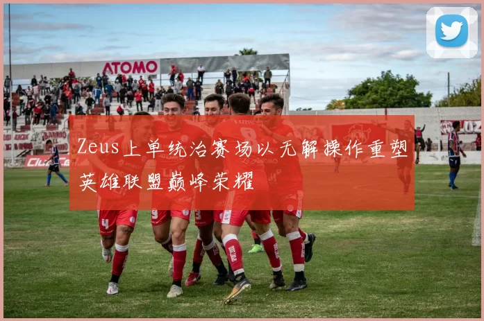 Zeus上单统治赛场以无解操作重塑英雄联盟巅峰荣耀