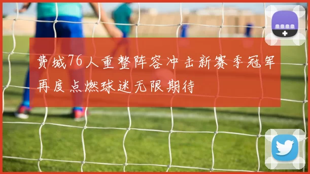 费城76人重整阵容冲击新赛季冠军再度点燃球迷无限期待