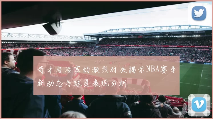 奇才与活塞的激烈对决揭示NBA赛季新动态与球员表现分析