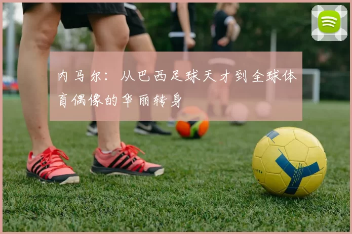 内马尔：从巴西足球天才到全球体育偶像的华丽转身