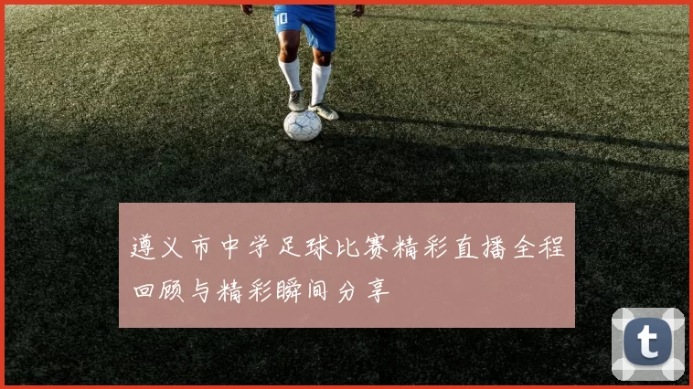 遵义市中学足球比赛精彩直播全程回顾与精彩瞬间分享