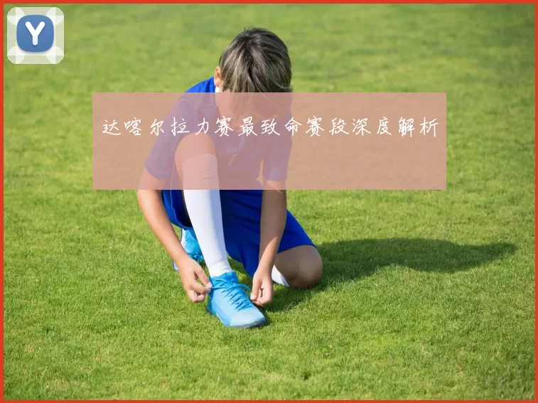 达喀尔拉力赛最致命赛段深度解析