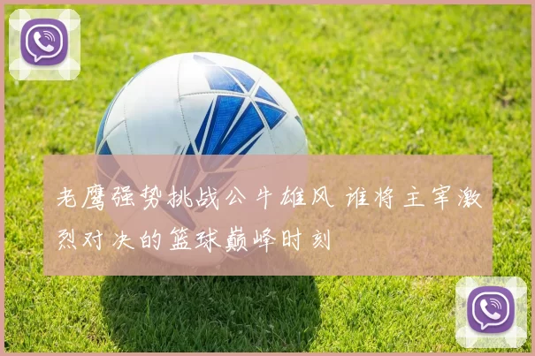 老鹰强势挑战公牛雄风 谁将主宰激烈对决的篮球巅峰时刻