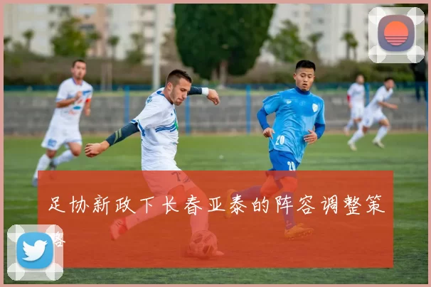 足协新政下长春亚泰的阵容调整策略