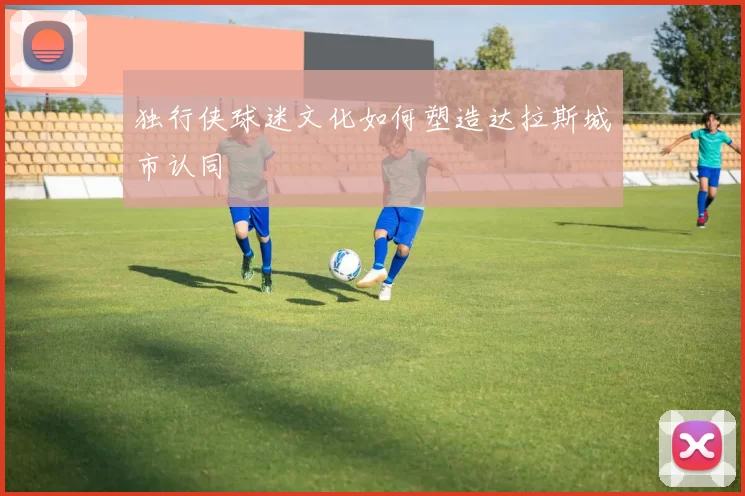 独行侠球迷文化如何塑造达拉斯城市认同