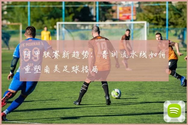 阿甲联赛新趋势：青训流水线如何重塑南美足球格局
