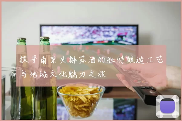 探寻南京头排苏酒的独特酿造工艺与地域文化魅力之旅