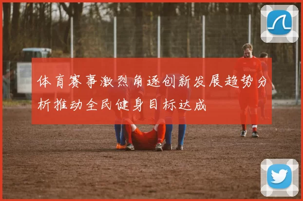 体育赛事激烈角逐创新发展趋势分析推动全民健身目标达成