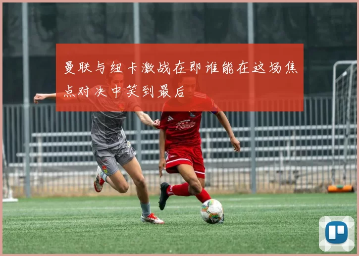 曼联与纽卡激战在即谁能在这场焦点对决中笑到最后