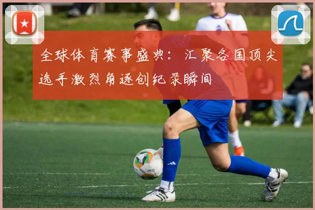 全球体育赛事盛典：汇聚各国顶尖选手激烈角逐创纪录瞬间