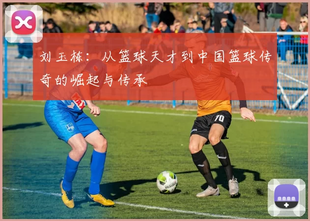 刘玉栋：从篮球天才到中国篮球传奇的崛起与传承