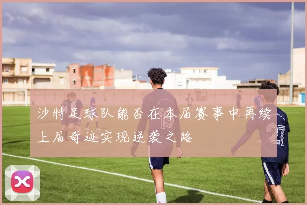 沙特足球队能否在本届赛事中再续上届奇迹实现逆袭之路