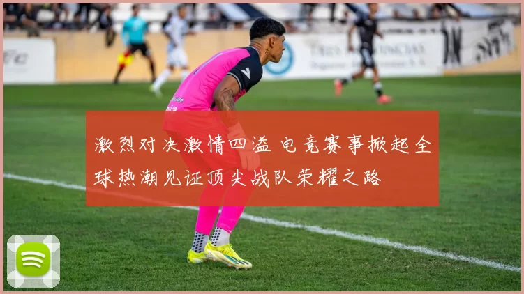 激烈对决激情四溢 电竞赛事掀起全球热潮见证顶尖战队荣耀之路