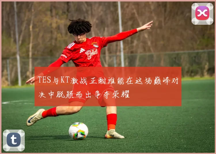 TES与KT激战正酣谁能在这场巅峰对决中脱颖而出争夺荣耀