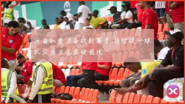 河南队全力备战新赛季 持续提升球队实力力求突破困境