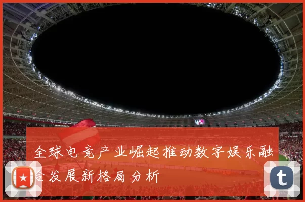 全球电竞产业崛起推动数字娱乐融合发展新格局分析