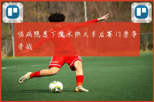 伤病隐患下魔术热火季后赛门票争夺战